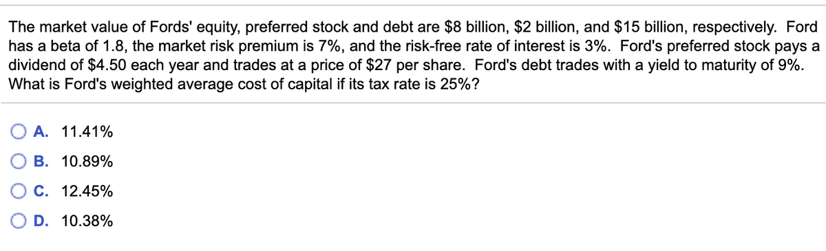 The market value of Fords' equity, preferred stock and debt are $8 billion, $2 billion, and $15 billion, respectively. Ford
has a beta of 1.8, the market risk premium is 7%, and the risk-free rate of interest is 3%. Ford's preferred stock pays a
dividend of $4.50 each year and trades at a price of $27 per share. Ford's debt trades with a yield to maturity of 9%.
What is Ford's weighted average cost of capital if its tax rate is 25%?
A. 11.41%
В. 10.89%
С. 12.45%
D. 10.38%
