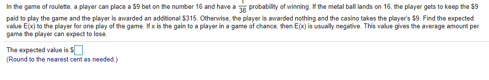 In the game of roulette, a player can place a $9 bet on the number 16 and have a 2. probability of winning. If the metal ball lands on 16, the player gets to keep the $9
paid to play the game and the player is awarded an additional $315. Otherwise, the player is awarded nothing and the casino takes the player's $9. Find the expected
value E(x) to the player for one play of the game. If x is the gain to a player in a game of chance, then E(x) is usually negative. This value gives the average amount per
game the player can expect to lose.
The expected value is $
(Round to the nearest cent as needed.)
