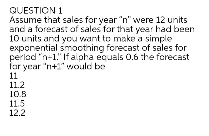 QUESTION 1
Assume that sales for year “n" were 12 units
and a forecast of sales for that year had been
10 units and you want to make a simple
exponential smoothing forecast of sales for
period “n+1." If alpha equals 0.6 the forecast
for year "n+1" would be
11
11.2
10.8
11.5
12.2
