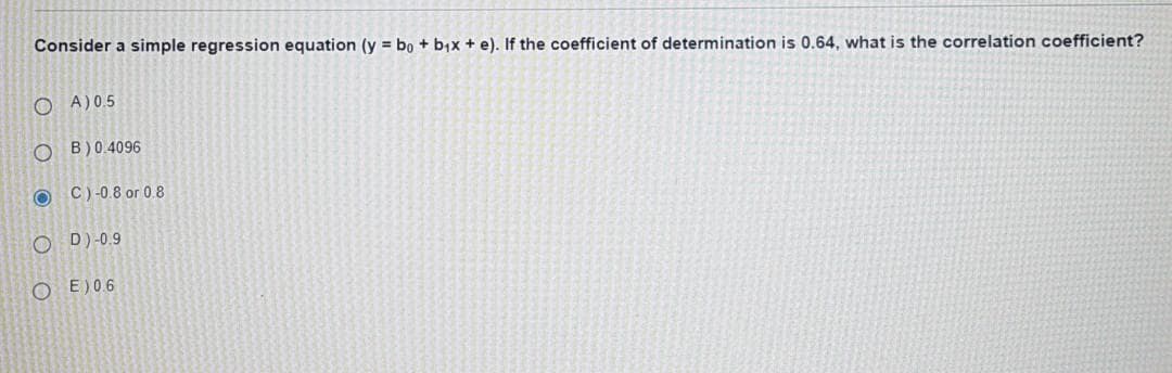 Consider a simple regression equation (y = bo + b,x + e). If the coefficient of determination is 0.64, what is the correlation coefficient?
O A)0.5
O B)0.4096
C)-0.8 or 0.8
O D)-0.9
E)06
