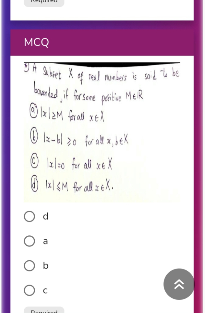 3A Subret X of Teal mumbers is said % be
MCQ
of Teal mumbers is said to be
bounded jif
Subset
peh tive MER
la/2M forall xEX
for some
O Iz-bl >0 for all x, bek
O Izl=0 for all xe X
O Ix| <M for all x eX.
a
b
O c
Reguired
«
