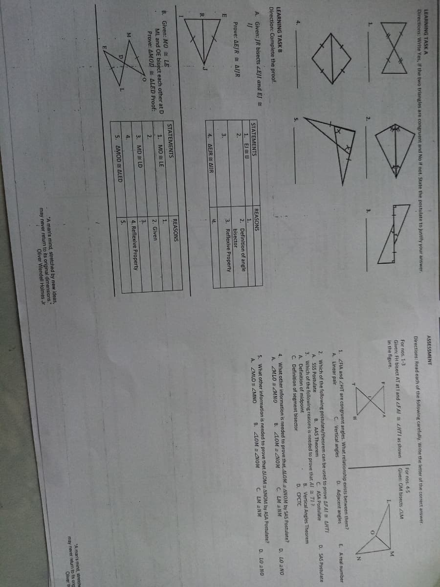 LEARNING TASK A
Directions: Write Yes, If the two triangles are congruent and No if not. State the postulate to justify your answer.
ASSESSMENT
Directions: Read each of the following carefully. Write the letter of the correct answer.
For nos. 1-3
Given: FH bisect AT at I and FAI LHTI as shown
In the figure.
For nos. 4-5
Given: OM bisects ZLM
M
1. ZFIA and ZHIT are congruent angles. What relationship exists between them?
C. Vertical angles
A. Linear pair
D. Adjacent angles
E. A real number
Which of the following postulate/theorem can be used to prove AFAI = AHTI
A. SSS Postulate
3. Which of the following reasons is needed to prove that Al a TI?
A. Definition of midpoint
C. Definition of segment bisector
2.
B. AAS Theorem
C. ASA Postulate
D. SAS Postulate
5.
B. Vertical Angles Theorem
D. CPСTC
LEARNING TASK B
Direction: Complete the proof.
4. What other information is needed to prove that. ALOM a ANOM by SAS Postulate?
B. ZLOM = LNOM
A. ZMLO = MNO
C. LM = NM
D. LO =NO
A. Given: /R bisects ZEJI and EJ
IJ
STATEMENTS
REASONS
5. What other information is needed to prove that ALOM a ANOM by ASA Postulate?
B. LOM = 4NOM
1.
EJ EU
1.
A.
ZMLO ZMNO
C. LM =NM
D. LO = NO
2. Definition of angle
bisector
3. Reflexive Property
Prove: AEJR a AIJR
2.
3.
4. AEJR = AIUR
14.
STATEMENTS
REASONS
B. Given: MO LE
ML and OE bisect each other at D
Prove: AMOD = ALED Proof:
1.
1. МО LE
2.
2. Given
3.
3. MD = LD
4. Reflexive Property
4.
5.
5. AMOD = ALED
may never return to its
Oliver W
"A man's mind, stretched by new ideas,
may never return to its original dimensions."
Oliver Wendell Holmes Jr
