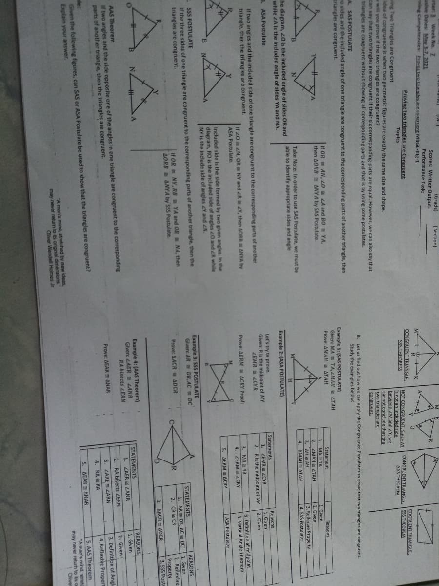 arter: 3 Week No. 7
usive Dates: May 3-7, 2021
rning Competencies: Proves two triangles are congruent M8GE-Illg-1
(Grade)
( Section)
Scores: Written Output:
Performance Task:
M +M +K
Proving two triangles are Congruent
CONGRUENT TRIANGLE,
SSS THEOREM
COGRUENT TRIANGLE
SSS THEOREM
Topics
wing Two Triangies are Congruent
Adea of congruence is when two geometric figures are exactly the same size and shape.
w will you prove if the two triangles are congruent?
can say that two triangles are congruent if their six corresponding parts are equal. However, we can also say that
triangles are congruent without showing all corresponding parts and that is by using some postulates.
NOT CONGRUENT, Since AY
is not an included side
between <M and Y, we
cannot conclude that the
two triangles are
congruent.
CONGRUENT TRIANGLE.
AAS THEOREM
A SAS POSTULATE
Let us find out how we can apply the Congruence Postulates to prove that two triangles are congruent.
Study the examples below:
B.
o sides and the included angle of one triangle are congruent to the corresponding parts of another triangle, then
triangles are congruent.
Example 1: (SAS POSTULATE)
Given: MA = TA, LMAH 2TAH
Prove: AMAH a ATAH
If OR AN, 20 LA and BO = YA,
then AORB ANYA by SAS Postulate.
Statement
Reasons
1. MA TA
2. ZMAH ZTAH
3. AH AH
4. AMAH ATAH
1. Given
2. Given
3. Reflexive Property
4. SAS Postulate
Take Note: In order to use SAS Postulate, we must be
able to identify appropriate sides and angle
he diagram, 20 is the included angle of sides OR and
while ZA is the included angle of sides YA and NA.
Example 2: (ASA POSTULATE)
3. ASA Postulate
Let's try to prove.
Given: R is the midpoint of MY
LEMR LCYR
Statements
Reasons
1. Given
If two angles and the included side of one triangle are congruent to the corresponding parts of another
triangle, then the triangles are congruent.
1. ZEMR LCYR
2. Ris the midpoint of MY
2. Given
If 20 ZN, OR NY and R Y, then AORB ANYA by
ASA Postulate.
3. MR YR
4. ZERM ZCRY
3. Definition of midpoint
4. Vertical Angle Theorem
Prove: AERM ACRY Proof:
ASA Postulate
Included side is the side formed by two given angles. In the
diagram, RO is the included side of angles z0 and R while
NY is the include side of angles Y and ZN.
5. AERM = ACRY
SSS POSTULATE
If the three sides of one triangle are congruent to the corresponding parts of another triangle, then the
triangles are congruent.
Example 3: SSS POSTULATE
Given: AR DR,AC DC
REASONS
1. Given
2. Reflexive
Property
3. SSS Post
STATEMENTS
If OR NY, RB YA and OR NA, then
AORB ANYA by SSS Postulate.
1. AR E DR, AC a DC
2. CR CR
Prove: AACR ADCR
3. AACR ADCR
Example 4: (AAS Theorem)
Given: LAER B LANR
RA bisects LERN
STATEMENTS
REASONS
1. Given
if two angles and the side opposite one of the angles in one triangle are congruent to the corresponding
parts of another triangle, then the triangles are congruent.
1. ZAER LANR
2. RA bisects ZERN
AAS Theorem
2. Given
Prove: AEAR ANAR
3. Definition of Angle
3. LARE LARN
4. Reflexive Propert
4. RA E RA
Given the following figures, can SAS or ASA Postulate be used to show that the triangles are congruent?
Explain your answer.
le:
5. AAS Theorem
5. AEAR ANAR
*A man's mind, streto
may never returh to its o
Oliven
"A man's mind, strelched by new ideas,
may never retum to its original dimensions
Oliver Wendell Holmes Jr
