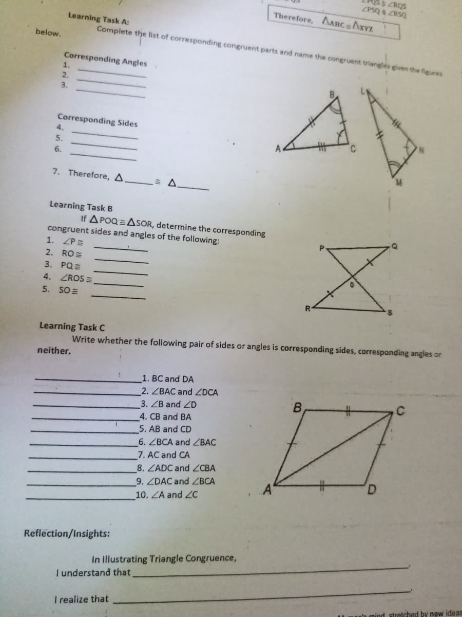 US$ ZRQS
ZPSQ ZRSQ
Therefore, AABC=AXYZ
Learning Task A:
Complete the fist of corresponding congruent parts and name the congruent trianglés given the figures
below.
Corresponding Angles
1.
2.
3.
Corresponding Sides
4.
5.
6.
7. Therefore, A.
Learning Task B
If A POQ=ASOR, determine the corresponding
congruent sides and angles of the following:
1. ZP=
2. RO=
3. PQ=
4.
ZROS =
5. SO =
Learning Task C
Write whether the following pair of sides or angles is corresponding sides, corresponding angles or
neither.
1. BC and DA
2. ZBAC and ZDCA
B.
3. ZB and ZD
4. CB and BA
5. AB and CD
6. ZBCA and ZBAC
7. AC and CA
8. ZADC and ZCBA
9. ZDAC and ZBCA
10. ZA and 2C
Reflection/Insights:
In llustrating Triangle Congruence,
I understand that
I realize that
an'o mind stretched by new ideas
