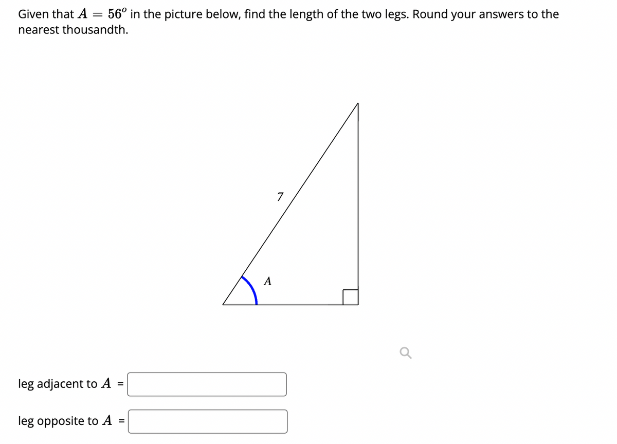 Given that A = 56° in the picture below, find the length of the two legs. Round your answers to the
nearest thousandth.
7
A
leg adjacent to A =
leg opposite to A
%3D
