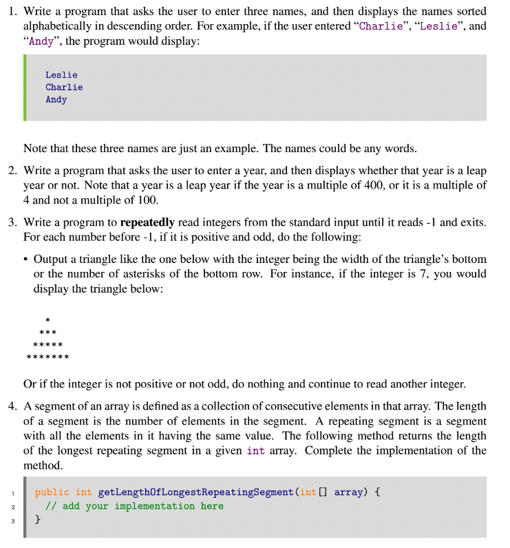 1. Write a program that asks the user to enter three names, and then displays the names sorted
alphabetically in descending order. For example, if the user entered "Charlie", “Leslie", and
"Andy", the program would display:
Leslie
Charlie
Andy
Note that these three names are just an example. The names could be any words.
2. Write a program that asks the user to enter a year, and then displays whether that year is a leap
year or not. Note that a year is a leap year if the year is a multiple of 400, or it is a multiple of
4 and not a multiple of 100.
3. Write a program to repeatedly read integers from the standard input until it reads -1 and exits.
For each number before -1, if it is positive and odd, do the following:
• Output a triangle like the one below with the integer being the width of the triangle's bottom
or the number of asterisks of the bottom row. For instance, if the integer is 7, you would
display the triangle below:
***
*****
Or if the integer is not positive or not odd, do nothing and continue to read another integer.
4. A segment of an array is defined as a collection of consecutive elements in that array. The length
of a segment is the number of elements in the segment. A repeating segment is a segment
with all the elements in it having the same value. The following method returns the length
of the longest repeating segment in a given int array. Complete the implementation of the
method.
public int getLength0fLongestRepeatingSegment (int [] array) {
// add your implementation here
2
}
3
