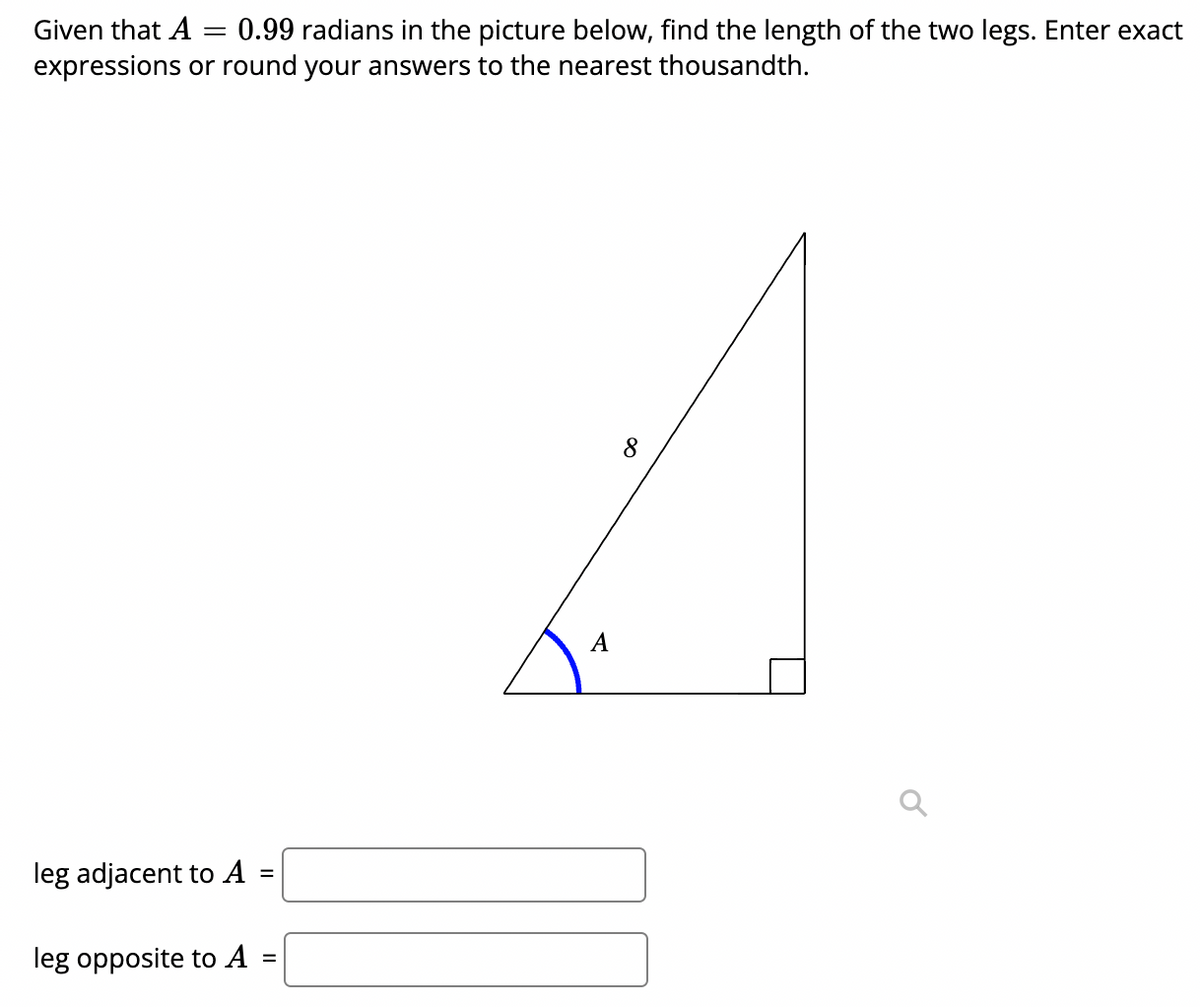 Given that A
0.99 radians in the picture below, find the length of the two legs. Enter exact
expressions or round your answers to the nearest thousandth.
8
A
leg adjacent to A
%3D
leg opposite to A
