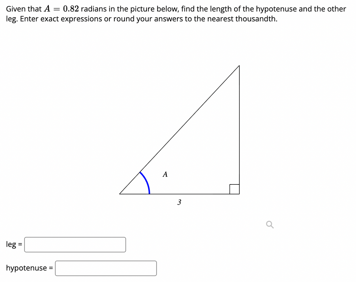 Given that A = 0.82 radians in the picture below, find the length of the hypotenuse and the other
leg. Enter exact expressions or round your answers to the nearest thousandth.
A
3
leg :
hypotenuse :
II
