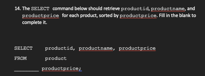 14. The SELECT command below should retrieve productid, productname, and
productprice for each product, sorted by productprice. Fill in the blank to
complete it.
SELECT
productid, productname, productprice
ww imni i
FROM
product
productprice;
in i de
