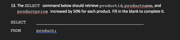 13. The SELECT command below should retrieve productid, productname, and
productprice increased by 50% for each product. Fill in the blank to complete it.
d in
SELECT
FROM
product;
