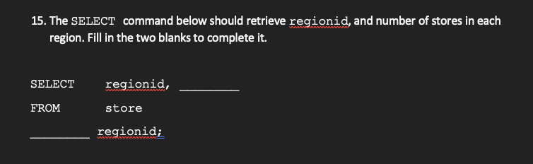 15. The SELECT command below should retrieve regionid, and number of stores in each
region. Fill in the two blanks to complete it.
SELECT
regionid,
FROM
store
regionid;
