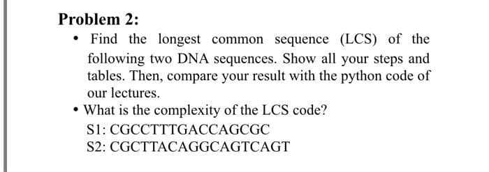 Problem 2:
• Find the longest common sequence (LCS) of the
following two DNA sequences. Show all your steps and
tables. Then, compare your result with the python code of
our lectures.
• What is the complexity of the LCS code?
S1: CGCCTTTGACCAGCGC
S2: CGCTTACAGGCAGTCAGT