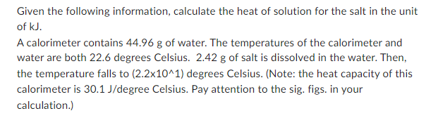 Given the following information, calculate the heat of solution for the salt in the unit
of kJ.
A calorimeter contains 44.96 g of water. The temperatures of the calorimeter and
water are both 22.6 degrees Celsius. 2.42 g of salt is dissolved in the water. Then,
the temperature falls to (2.2x10^1) degrees Celsius. (Note: the heat capacity of this
calorimeter is 30.1 J/degree Celsius. Pay attention to the sig. figs. in your
calculation.)