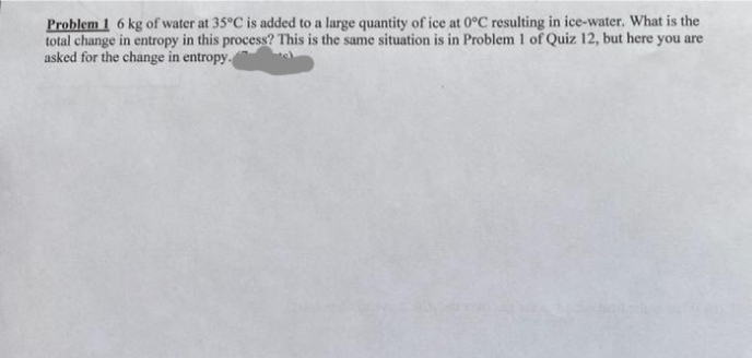 Problem 1 6 kg of water at 35°C is added to a large quantity of ice at 0°C resulting in ice-water. What is the
total change in entropy in this process? This is the same situation is in Problem 1 of Quiz 12, but here you are
asked for the change in entropy.