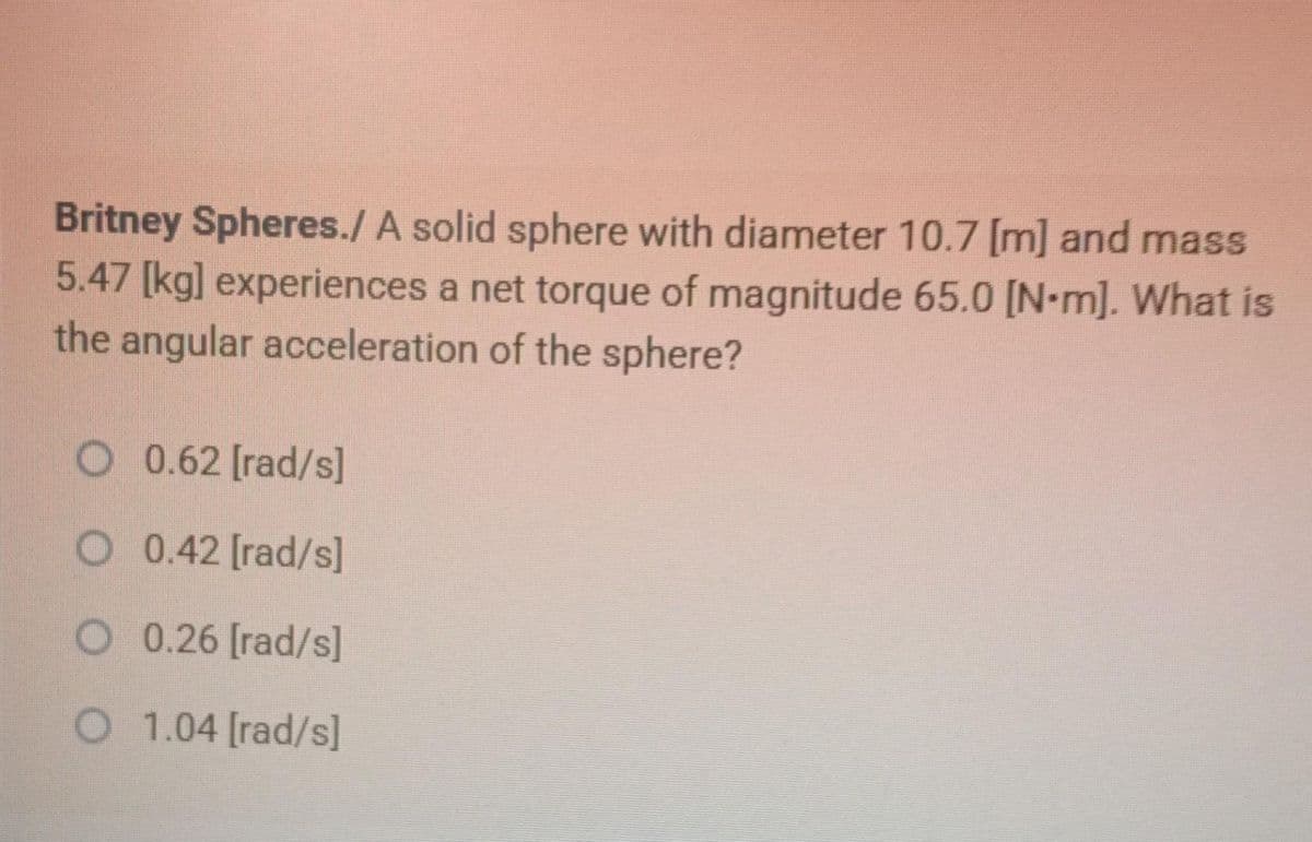 Britney Spheres./ A solid sphere with diameter 10.7 [m] and mass
5.47 [kg] experiences a net torque of magnitude 65.0 [N-m]. What is
the angular acceleration of the sphere?
O 0.62 [rad/s]
O 0.42 [rad/s]
O 0.26 [rad/s]
O 1.04 [rad/s]