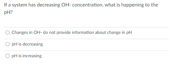 If a system has decreasing OH- concentration, what is happening to the
pH?
Changes in OH- do not provide information about change in pH
pH is decreasing
pH is increasing