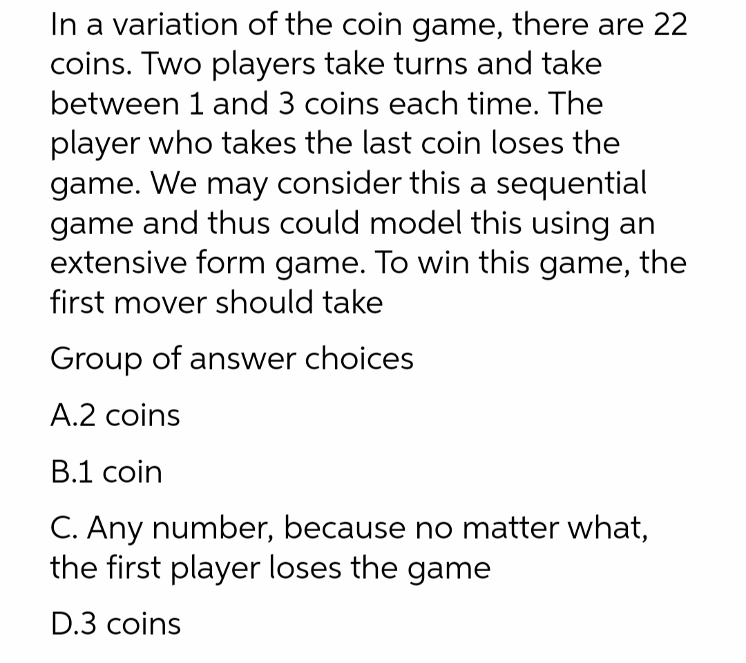 In a variation of the coin game, there are 22
coins. Two players take turns and take
between 1 and 3 coins each time. The
player who takes the last coin loses the
game. We may consider this a sequential
game and thus could model this using an
extensive form game. To win this game, the
first mover should take
Group of answer choices
A.2 coins
В.1 coin
C. Any number, because no matter what,
the first player loses the game
D.3 coins
