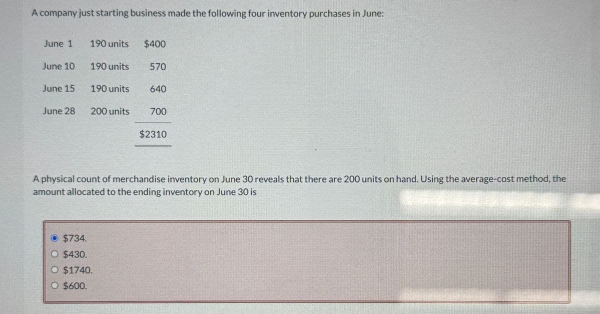 A company just starting business made the following four inventory purchases in June:
June 1
190 units
$400
June 10
190 units
570
June 15
190 units
640
June 28
200 units
700
$2310
A physical count of merchandise inventory on June 30 reveals that there are 200 units on hand. Using the average-cost method, the
amount allocated to the ending inventory on June 30 is
O $734.
O $430.
O $1740.
O $600.