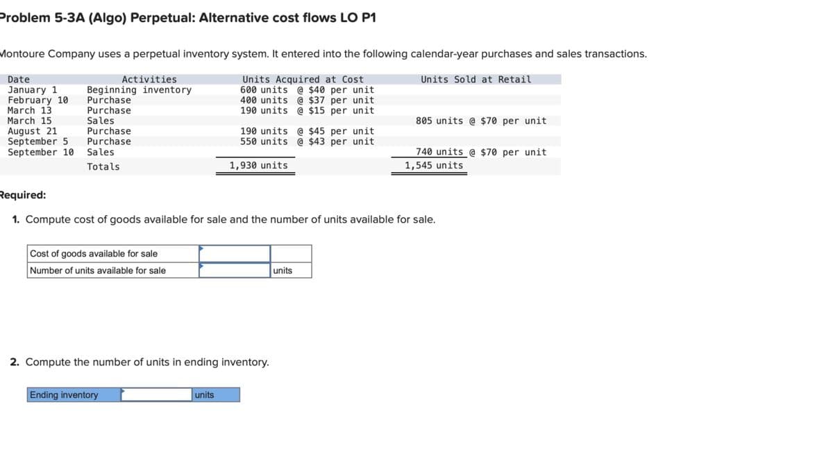 Problem 5-3A (Algo) Perpetual: Alternative cost flows LO P1
Montoure Company uses a perpetual inventory system. It entered into the following calendar-year purchases and sales transactions.
Date
Activities
January 1
Beginning inventory
February 10
Purchase
March 13
Purchase
March 15
Sales
August 21
Purchase
September 5
Purchase
Units Acquired at Cost
600 units @ $40 per unit
400 units @ $37 per unit
190 units @ $15 per unit
190 units @ $45 per unit
550 units @ $43 per unit
Units Sold at Retail
805 units @ $70 per unit
September 10 Sales
Totals
1,930 units
740 units @ $70 per unit
1,545 units
Required:
1. Compute cost of goods available for sale and the number of units available for sale.
Cost of goods available for sale
Number of units available for sale
2. Compute the number of units in ending inventory.
Ending inventory
units
units