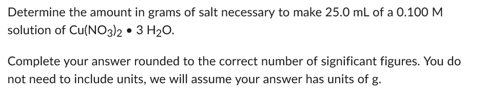 Determine the amount in grams of salt necessary to make 25.0 mL of a 0.100 M
solution of Cu(NO3)2 • 3 H₂O.
Complete your answer rounded to the correct number of significant figures. You do
not need to include units, we will assume your answer has units of g.