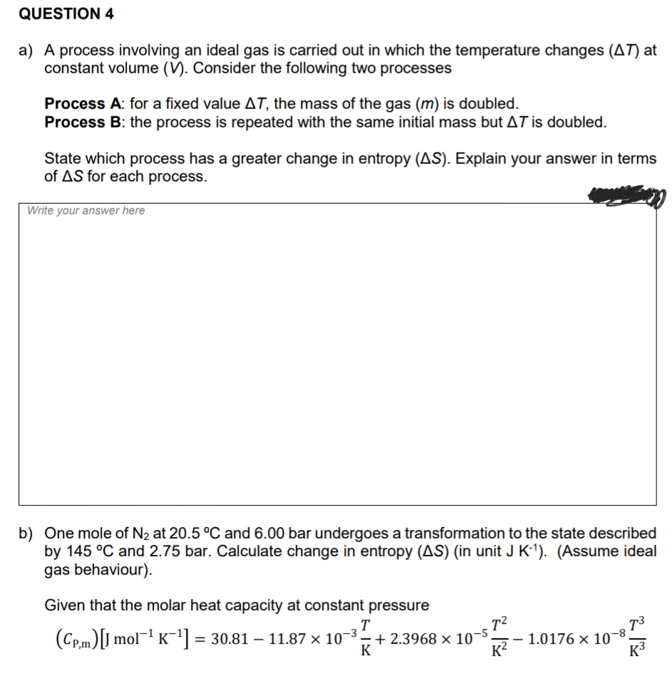 QUESTION 4
a) A process involving an ideal gas is carried out in which the temperature changes (AT) at
constant volume (V). Consider the following two processes
Process A: for a fixed value AT, the mass of the gas (m) is doubled.
Process B: the process is repeated with the same initial mass but AT is doubled.
State which process has a greater change in entropy (AS). Explain your answer in terms
of AS for each process.
Write your answer here
b) One mole of N2 at 20.5 °C and 6.00 bar undergoes a transformation to the state described
by 145 °C and 2.75 bar. Calculate change in entropy (AS) (in unit J K1). (Assume ideal
gas behaviour).
Given that the molar heat capacity at constant pressure
T
(CP.m)[J mol¬1 K = 30.81 – 11.87 × 10-3– + .
K?
+ 2.3968 × 10-5
K
1.0176 × 10¬8
K3
