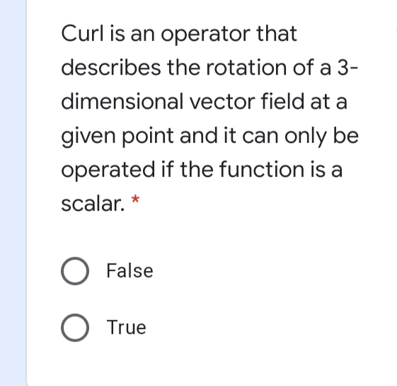 Curl is an operator that
describes the rotation of a 3-
dimensional vector field at a
given point and it can only be
operated if the function is a
scalar. *
O False
O True
