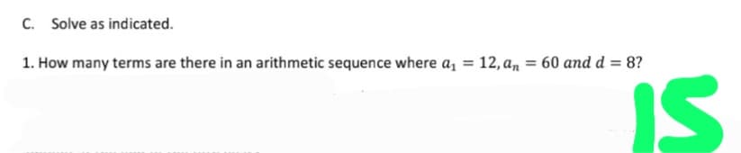 C. Solve as indicated.
1. How many terms are there in an arithmetic sequence where a, = 12, an = 60 and d = 8?
IS
