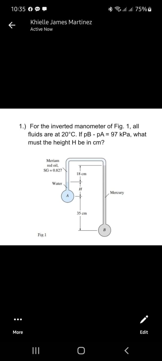 10:35 O O
75% 1ו. l *
Khielle James Martinez
Active Now
1.) For the inverted manometer of Fig. 1, all
fluids are at 20°C. If pB - pA = 97 kPa, what
must the height H be in cm?
Meriam
red oil,
SG = 0.827
18 cm
Water
H
Mercury
A
35 cm
B
Fig.1
More
Edit
II
