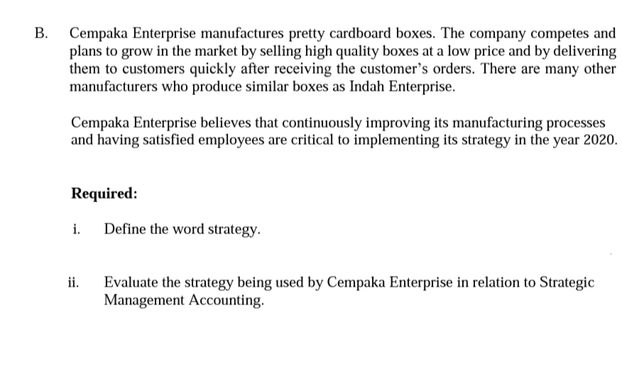 Cempaka Enterprise manufactures pretty cardboard boxes. The company competes and
plans to grow in the market by selling high quality boxes at a low price and by delivering
them to customers quickly after receiving the customer's orders. There are many other
manufacturers who produce similar boxes as Indah Enterprise.
Cempaka Enterprise believes that continuously improving its manufacturing processes
and having satisfied employees are critical to implementing its strategy in the year 2020.
Required:
i.
Define the word strategy.
Evaluate the strategy being used by Cempaka Enterprise in relation to Strategic
ji.
Management Accounting.
B.
