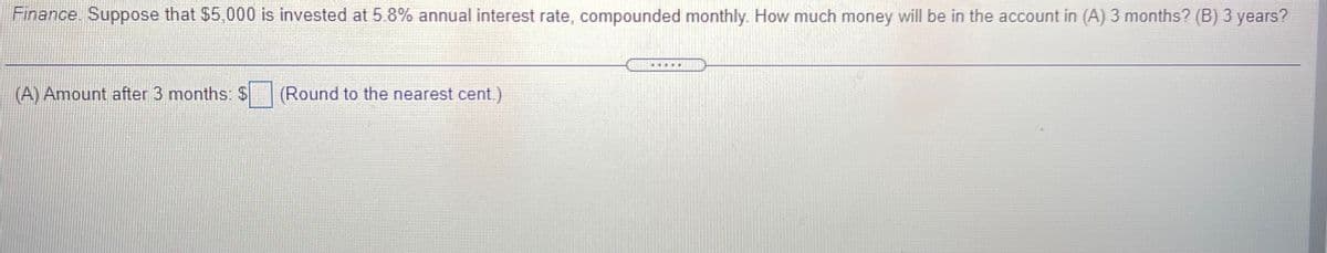 Finance. Suppose that $5,000 is invested at 5.8% annual interest rate, compounded monthly. How much money will be in the account in (A) 3 months? (B) 3 years?
(A) Amount after 3 months: $
(Round to the nearest cent.)
