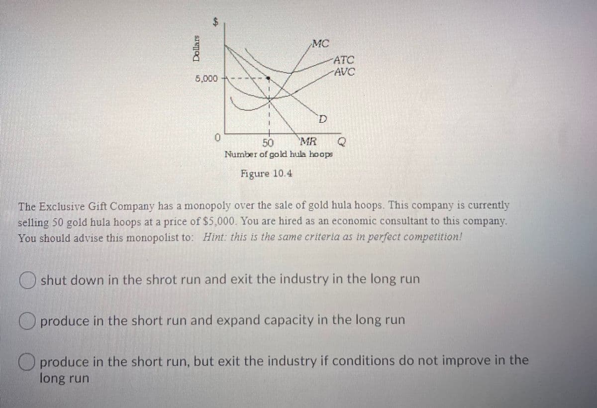 $4
MC
ATC
AVC
5,000
D.
50
MR
Number of gold hula hoops
Figure 10.4
The Exclusive Gift Company has a monopoly over the sale of gold hula hoops. This company is currently
selling 50 gold hula hoops at a price of $5,000. You are hired as an economic consultant to this company.
You should advise this monopolist to: Hint: this is the same criteria as in perfect competition!
O shut down in the shrot run and exit the industry in the long run
O produce in the short run and expand capacity in the long run
O produce in the short run, but exit the industry if conditions do not improve in the
long run
