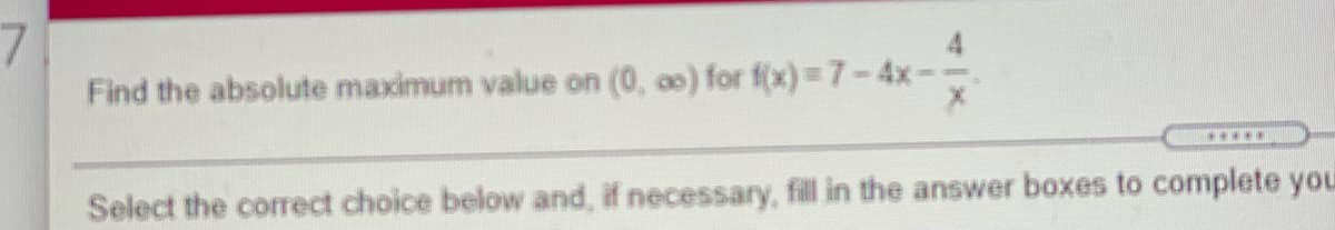 7.
Find the absolute maximum value on (0, a0) for f(x) 3D7-4x--
*.***
Select the correct choice below and, if necessary, fill in the answer boxes to complete you
