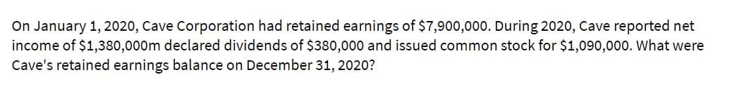 On January 1, 2020, Cave Corporation had retained earnings of $7,900,000. During 2020, Cave reported net
income of $1,380,000m declared dividends of $380,000 and issued common stock for $1,090,000. What were
Cave's retained earnings balance on December 31, 2020?