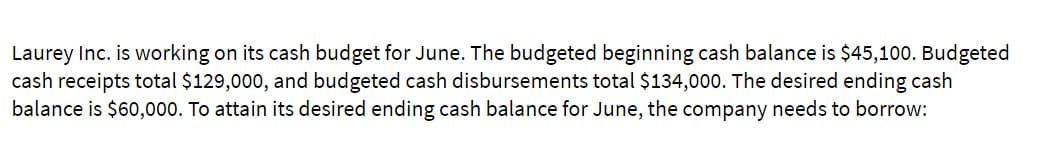 Laurey Inc. is working on its cash budget for June. The budgeted beginning cash balance is $45,100. Budgeted
cash receipts total $129,000, and budgeted cash disbursements total $134,000. The desired ending cash
balance is $60,000. To attain its desired ending cash balance for June, the company needs to borrow: