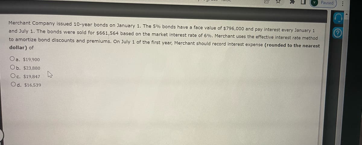 Merchant Company issued 10-year bonds on January 1. The 5% bonds have a face value of $796,000 and pay interest every January 1
and July 1. The bonds were sold for $661,564 based on the market interest rate of 6%. Merchant uses the effective interest rate method
to amortize bond discounts and premiums. On July 1 of the first year, Merchant should record interest expense (rounded to the nearest
dollar) of
Oa. $19,900
Ob. $23,880
Oc. $19,847
Od. $16,539
Paused
: