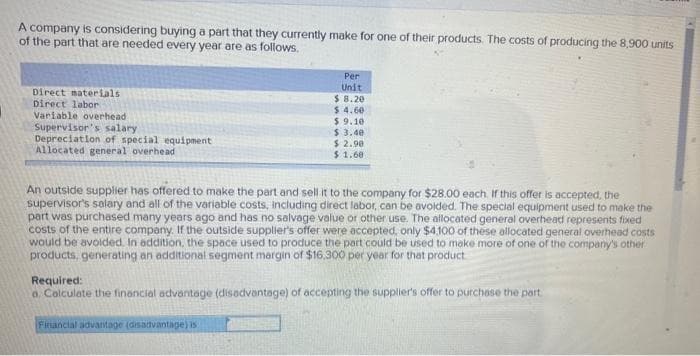 A company is considering buying a part that they currently make for one of their products. The costs of producing the 8,900 units
of the part that are needed every year are as follows.
Direct materials
Direct labor
Variable overhead
Supervisor's salary
Depreciation of special equipment
Allocated general overhead
Per
Unit
$8.20
$ 4.60
$9.10
$ 3.40
$2.98
$ 1.60
An outside supplier has offered to make the part and sell it to the company for $28.00 each. If this offer is accepted, the
supervisor's salary and all of the variable costs, including direct labor, can be avoided. The special equipment used to make the
part was purchased many years ago and has no salvage value or other use. The allocated general overhead represents fixed
costs of the entire company. If the outside supplier's offer were accepted, only $4,100 of these allocated general overhead costs
would be avoided. In addition, the space used to produce the part could be used to make more of one of the company's other
products, generating an additional segment margin of $16,300 per year for that product
Required:
a. Calculate the financial advantage (disadvantage) of accepting the supplier's offer to purchase the part
Financial advantage (disadvantage) is: