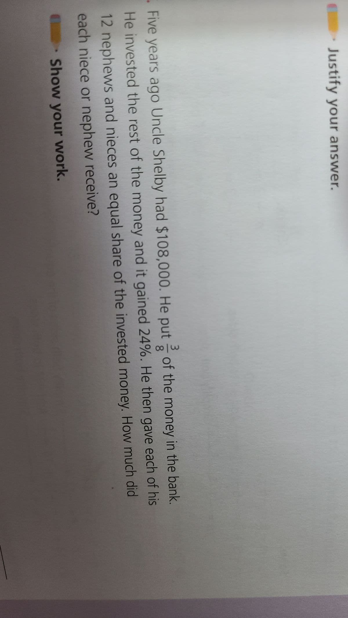 Justify your answer.
Five years ago Uncle Shelby had $108,000. He put of the money in the bank.
He invested the rest of the money and it gained 24%. He then gave each of his
12 nephews and nieces an equal share of the invested money. How much did
each niece or nephew receive?
Show your work.