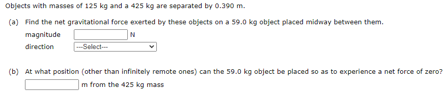 Objects with masses of 125 kg and a 425 kg are separated by 0.390 m.
(a) Find the net gravitational force exerted by these objects on a 59.0 kg object placed midway between them.
magnitude
direction
---Select--
(b) At what position (other than infinitely remote ones) can the 59.0 kg object be placed so as to experience a net force of zero?
m from the 425 kg mass
