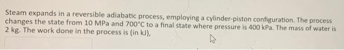 Steam expands in a reversible adiabatic process, employing a cylinder-piston configuration. The process
changes the state from 10 MPa and 700°C to a final state where pressure is 400 kPa. The mass of water is
2 kg. The work done in the process is (in kJ),
