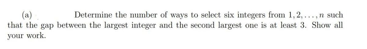 (a)
that the gap between the largest integer and the second largest one is at least 3. Show all
Determine the number of ways to select six integers from 1, 2,..., n such
your work.
