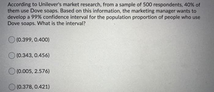 According to Unilever's market research, from a sample of 500 respondents, 40% of
them use Dove soaps. Based on this information, the marketing manager wants to
develop a 99% confidence interval for the population proportion of people who use
Dove soaps. What is the interval?
(0.399, 0.400)
O (0.343, 0.456)
(0.005, 2.576)
O (0.378, 0.421)
