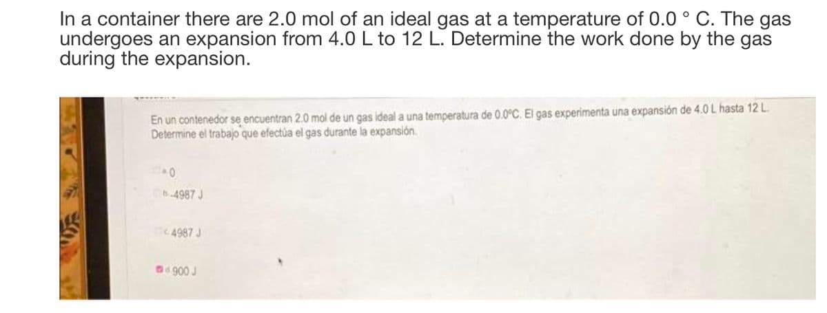 In a container there are 2.0 mol of an ideal gas at
undergoes an expansion from 4.0 L to 12 L. Determine the work done by the gas
during the expansion.
temperature of 0.0 ° C. The gas
En un contenedor se encuentran 2.0 mol de un gas ideal a una temperatura de 0.0°C. El gas experimenta una expansión de 4.0 L hasta 12L.
Determine el trabajo que efectúa el gas durante la expansión.
b.4987 J
4987 J
.900 J
