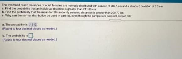 The overhead reach distances of adult females are normally distributed with a mean of 202.5 cm and a standard deviation of 8.3 cm.
a. Find the probability that an individual distance is greater than 211.80 cm.
b. Find the probability that the mean for 20 randomly selected distances is greater than 200.70 cm.
c. Why can the normal distribution be used in part (b), even though the sample size does not exceed 30?
a. The probability is 1312.
(Round to four decimal places as needed.)
b. The probability isO
(Round to four decimal places as needed.)
