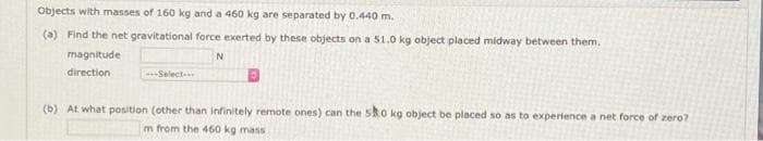 Objects with masses of 160 kg and a 460 kg are separated by 0.440 m.
(a) Find the net gravitational force exerted by these objects on a 51.0 kg object placed midway between them.
magnitude
direction
-Select-
(b) At what position (other than infinitely remote ones) can the Sko kg object be placed so as to experience a net force of zero?
m from the 460 kg mass
