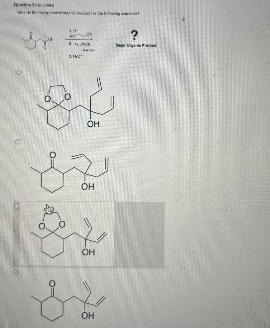 Question 26 (6 points)
What is the major neutral organic product for the following sequence?
by
1. H*
HO
LOH
2. Mg Br
3. H₂O
(excess)
?
Major Organic Product
OH
OH
OH