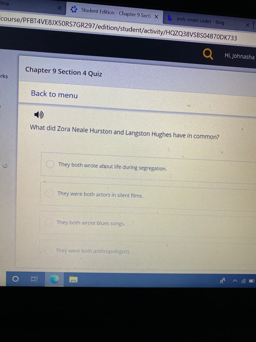 Bing
Student Edition - Chapter 9 Secti X
L jrotc smart cadet - Bing
"course/PFBT4VE8JX50RS7GR297/edition/student/activity/HQZQ38VSBS04B70DK733
Hi, Johnasha
Chapter 9 Section 4 Quiz
rks
Back to menu
What did Zora Neale Hurston and Langston Hughes have in common?
They both wrote about life during segregation.
They were both actors in silent films.
They both wrote blues songs.
They were both anthropologists.
