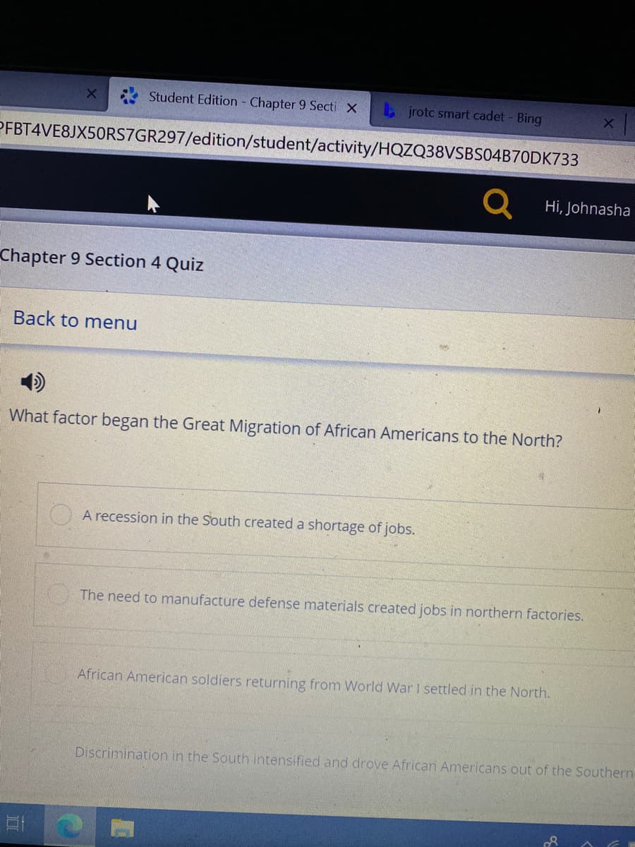 Student Edition Chapter 9 Secti X
b jrotc smart cadet - Bing
PFBT4VE8JX50RS7GR297/edition/student/activity/HQZQ38VSBS04B70DK733
Q Hi, Johnasha
Chapter 9 Section 4 Quiz
Back to menu
What factor began the Great Migration of African Americans to the North?
O A recession in the South created a shortage of jobs.
The need to manufacture defense materials created jobs in northern factories.
African American soldiers returning from World War I settled in the North.
Discrimination in the South intensified and drove African Americans out of the Southern
