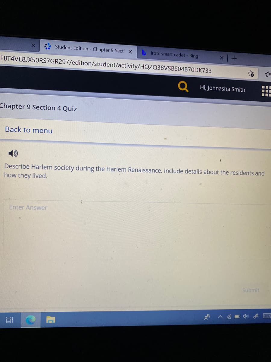 Student Edition - Chapter 9 Secti X
b jrotc smart cadet - Bing
FBT4VE8JX50RS7GR297/edition/student/activity/HQZQ38VSBS04B70DK733
Hi, Johnasha Smith
Chapter 9 Section 4 Quiz
Back to menu
Describe Harlem society during the Harlem Renaissance. Include details about the residents and
how they lived.
Enter Answer
Submit
