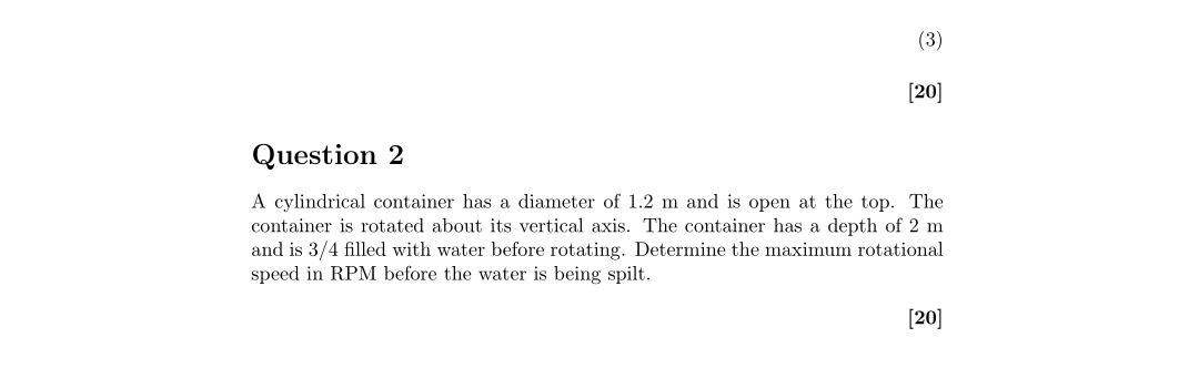 (3)
[20]
Question 2
A cylindrical container has a diameter of 1.2 m and is open at the top. The
container is rotated about its vertical axis. The container has a depth of 2 m
and is 3/4 filled with water before rotating. Determine the maximum rotational
speed in RPM before the water is being spilt.
[20]
