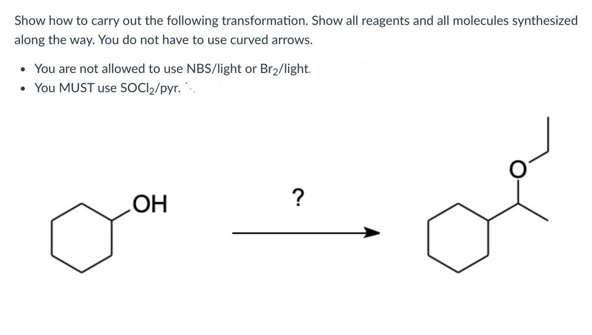 Show how to carry out the following transformation. Show all reagents and all molecules synthesized
along the way. You do not have to use curved arrows.
• You are not allowed to use NBS/light or Br2/light.
• You MUST use SOCI2/pyr.´.
HO
